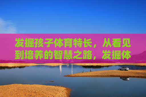 发掘孩子体育特长，从看见到培养的智慧之路，发掘体育特长，从看见到智慧培养