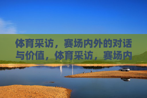 体育采访,赛场内外的对话与价值,体育采访,赛场内外的价值对话 体育采访,赛场内外的对话与价值,体育采访,赛场内外的价值对话