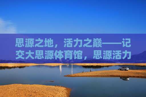 思源之地,活力之巅——记交大思源体育馆,思源活力之巅——交大体育馆 思源之地,活力之巅——记交大思源体育馆,思源活力之巅——交大体育馆