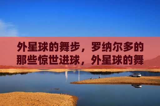 外星球的舞步,罗纳尔多的那些惊世进球,外星球的舞步,罗纳尔多的惊世进球 外星球的舞步,罗纳尔多的那些惊世进球,外星球的舞步,罗纳尔多的惊世进球