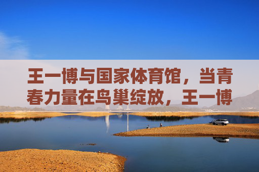 王一博与国家体育馆,当青春力量在鸟巢绽放,王一博青春力量绽放鸟巢 王一博与国家体育馆,当青春力量在鸟巢绽放,王一博青春力量绽放鸟巢