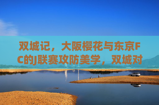 双城记,大阪樱花与东京FC的J联赛攻防美学,双城对决,大阪樱花vs东京FC的J联赛攻防美学 双城记,大阪樱花与东京FC的J联赛攻防美学,双城对决,大阪樱花vs东京FC的J联赛攻防美学