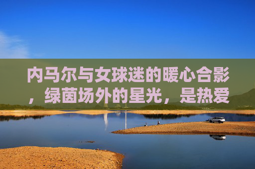 内马尔与女球迷的暖心合影，绿茵场外的星光，是热爱与尊重的双向奔赴，内马尔与女球迷暖心合影，场外星光的双向奔赴