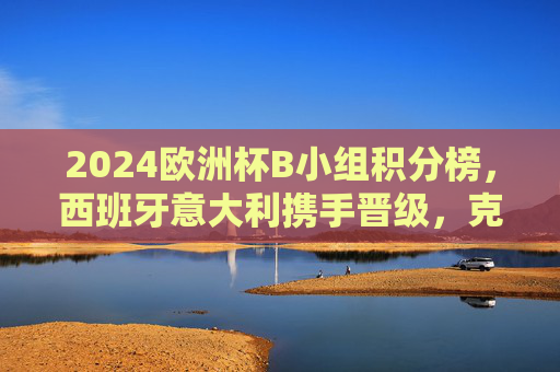 2024欧洲杯B小组积分榜，西班牙意大利携手晋级，克罗地亚遗憾出局，2024欧洲杯B小组，西班牙意大利携手晋级，克罗地亚遗憾出局