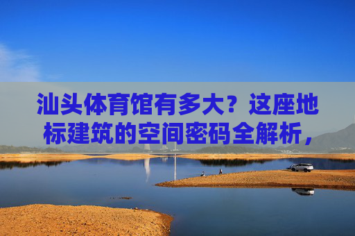 汕头体育馆有多大？这座地标建筑的空间密码全解析，汕头体育馆空间密码全解析