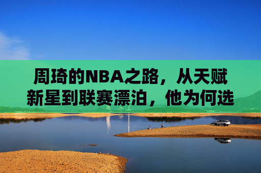 周琦的NBA之路，从天赋新星到联赛漂泊，他为何选择离开？周琦NBA之路，从天赋新星到漂泊，为何离开？