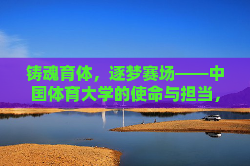 铸魂育体,逐梦赛场——中国体育大学的使命与担当,铸魂育体逐梦赛场——中国体育大学使命担当 铸魂育体,逐梦赛场——中国体育大学的使命与担当,铸魂育体逐梦赛场——中国体育大学使命担当