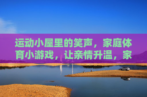 运动小屋里的笑声，家庭体育小游戏，让亲情升温，家庭体育小游戏，运动小屋笑声暖亲情