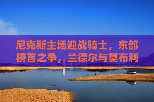 尼克斯主场迎战骑士,东部榜首之争,兰德尔与莫布利隔空对决,尼克斯vs骑士,东部榜首之争,兰德尔与莫布利隔空对决 尼克斯主场迎战骑士,东部榜首之争,兰德尔与莫布利隔空对决,尼克斯vs骑士,东部榜首之争,兰德尔与莫布利隔空对决