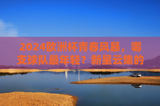 2024欧洲杯青春风暴，哪支球队最年轻？新星云集的德国领跑！2024欧洲杯青春风暴，德国领跑新星云集最年轻球队