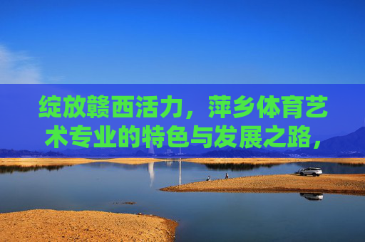 绽放赣西活力,萍乡体育艺术专业的特色与发展之路,绽放赣西活力,萍乡体育艺术专业的特色与发展之路 绽放赣西活力,萍乡体育艺术专业的特色与发展之路,绽放赣西活力,萍乡体育艺术专业的特色与发展之路