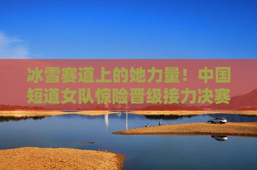冰雪赛道上的她力量!中国短道女队惊险晋级接力决赛,她力量闪耀冰雪赛道!中国短道女队惊险晋级接力决赛 冰雪赛道上的她力量!中国短道女队惊险晋级接力决赛,她力量闪耀冰雪赛道!中国短道女队惊险晋级接力决赛