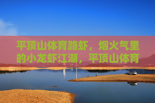 平顶山体育路虾,烟火气里的小龙虾江湖,平顶山体育路虾,烟火气里的小龙虾江湖 平顶山体育路虾,烟火气里的小龙虾江湖,平顶山体育路虾,烟火气里的小龙虾江湖