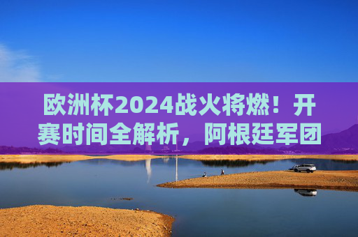 欧洲杯2024战火将燃！开赛时间全解析，阿根廷军团牵动人心——南美豪强如何与欧洲杯邂逅？欧洲杯2024开赛时间解析，阿根廷军团牵动南美豪强欧洲邂逅