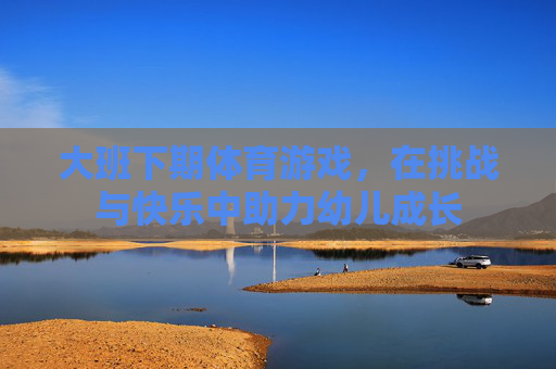 大班下期体育游戏，在挑战与快乐中助力幼儿成长