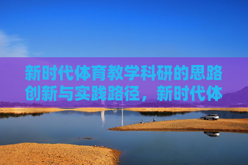 新时代体育教学科研的思路创新与实践路径,新时代体育教学科研,思路创新与实践路径 新时代体育教学科研的思路创新与实践路径,新时代体育教学科研,思路创新与实践路径