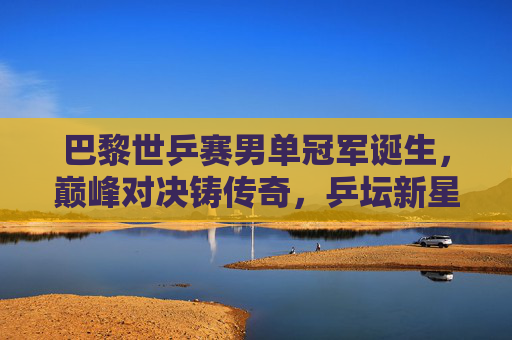 巴黎世乒赛男单冠军诞生,巅峰对决铸传奇,乒坛新星闪耀赛场,巴黎世乒赛男单巅峰对决新星夺冠铸传奇 巴黎世乒赛男单冠军诞生,巅峰对决铸传奇,乒坛新星闪耀赛场,巴黎世乒赛男单巅峰对决新星夺冠铸传奇