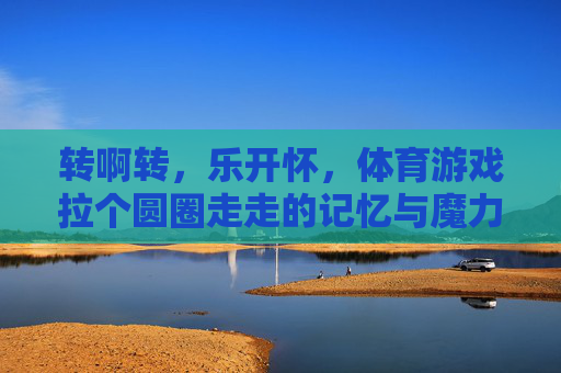转啊转,乐开怀,体育游戏拉个圆圈走走的记忆与魔力,拉个圆圈走走的快乐记忆与魔力 转啊转,乐开怀,体育游戏拉个圆圈走走的记忆与魔力,拉个圆圈走走的快乐记忆与魔力