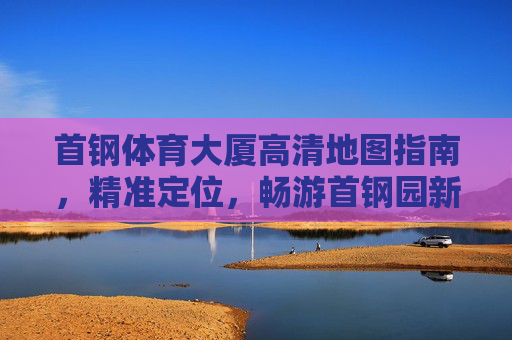 首钢体育大厦高清地图指南,精准定位,畅游首钢园新地标,首钢体育大厦高清地图指南,精准定位畅游新地标 首钢体育大厦高清地图指南,精准定位,畅游首钢园新地标,首钢体育大厦高清地图指南,精准定位畅游新地标