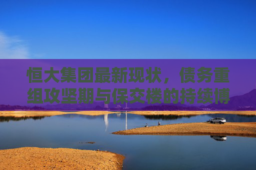 恒大集团最新现状,债务重组攻坚期与保交楼的持续博弈,恒大集团,债务重组攻坚期与保交楼持续博弈 恒大集团最新现状,债务重组攻坚期与保交楼的持续博弈,恒大集团,债务重组攻坚期与保交楼持续博弈