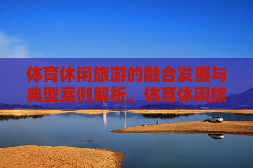 体育休闲旅游的融合发展与典型案例解析,体育休闲旅游融合发展,典型案例解析 体育休闲旅游的融合发展与典型案例解析,体育休闲旅游融合发展,典型案例解析