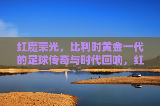 红魔荣光，比利时黄金一代的足球传奇与时代回响，红魔荣光，比利时黄金一代的足球传奇与时代回响