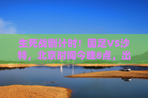 生死战倒计时！国足VS沙特，北京时间今晚8点，出线命运悬于一线，生死战倒计时！国足VS沙特今晚8点，出线命运悬于一线