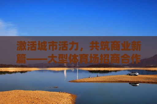 激活城市活力，共筑商业新篇——大型体育场招商合作启新程，激活城市活力，共筑商业新篇——大型体育场招商启新程
