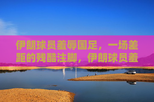 伊朗球员羞辱国足,一场差距的残酷注脚,伊朗球员羞辱国足,差距的残酷注脚 伊朗球员羞辱国足,一场差距的残酷注脚,伊朗球员羞辱国足,差距的残酷注脚