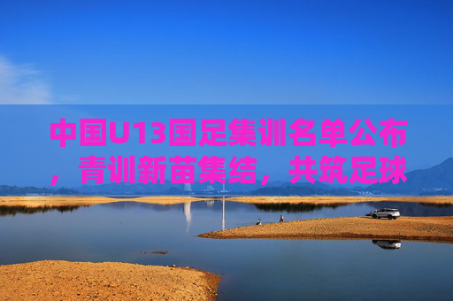 中国U13国足集训名单公布,青训新苗集结,共筑足球梦想,中国U13国足名单公布,青训新苗集结筑梦 中国U13国足集训名单公布,青训新苗集结,共筑足球梦想,中国U13国足名单公布,青训新苗集结筑梦
