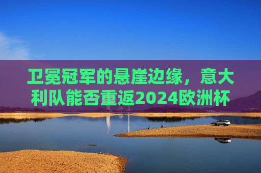 卫冕冠军的悬崖边缘,意大利队能否重返2024欧洲杯正赛?卫冕冠军悬崖边缘,意大利队重返欧洲杯正赛? 卫冕冠军的悬崖边缘,意大利队能否重返2024欧洲杯正赛?卫冕冠军悬崖边缘,意大利队重返欧洲杯正赛?