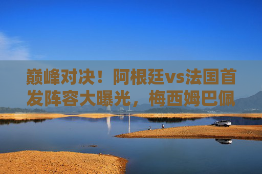 巅峰对决!阿根廷vs法国首发阵容大曝光,梅西姆巴佩隔空PK,谁将捧起大力神杯?巅峰对决!阿根廷vs法国,梅西姆巴佩隔空PK,谁将捧起大力神杯? 巅峰对决!阿根廷vs法国首发阵容大曝光,梅西姆巴佩隔空PK,谁将捧起大力神杯?巅峰对决!阿根廷vs法国,梅西姆巴佩隔空PK,谁将捧起大力神杯?