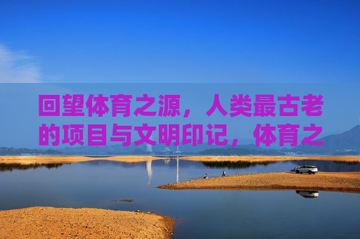 回望体育之源，人类最古老的项目与文明印记，体育之源，人类古老项目的文明印记