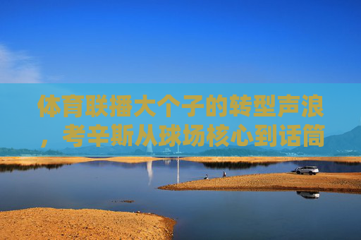 体育联播大个子的转型声浪,考辛斯从球场核心到话筒先锋,考辛斯,从球场核心到话筒先锋的转型 体育联播大个子的转型声浪,考辛斯从球场核心到话筒先锋,考辛斯,从球场核心到话筒先锋的转型