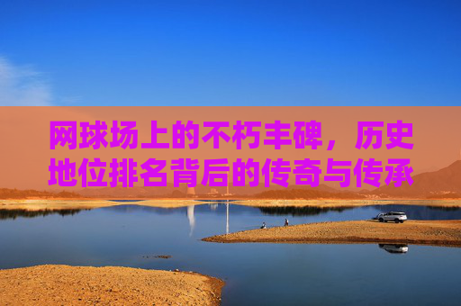 网球场上的不朽丰碑,历史地位排名背后的传奇与传承,网球场不朽丰碑,历史地位排名的传奇传承 网球场上的不朽丰碑,历史地位排名背后的传奇与传承,网球场不朽丰碑,历史地位排名的传奇传承