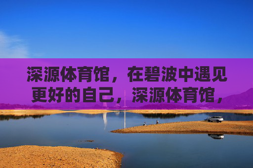 深源体育馆,在碧波中遇见更好的自己,深源体育馆,碧波中遇见更好的自己 深源体育馆,在碧波中遇见更好的自己,深源体育馆,碧波中遇见更好的自己