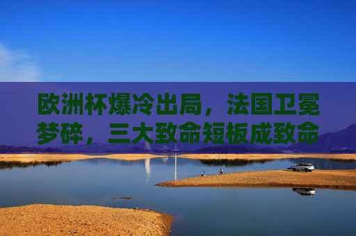 欧洲杯爆冷出局，法国卫冕梦碎，三大致命短板成致命伤，欧洲杯爆冷！法国卫冕梦碎，三大致命短板成致命伤