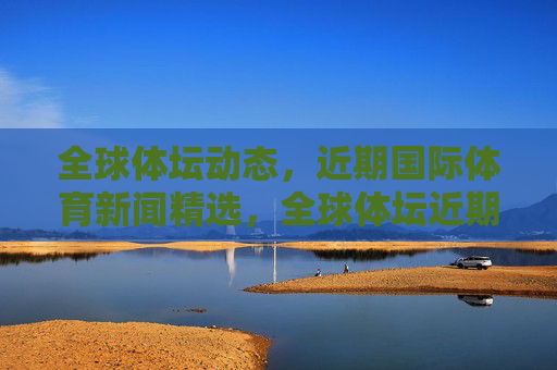 全球体坛动态,近期国际体育新闻精选,全球体坛近期新闻精选 全球体坛动态,近期国际体育新闻精选,全球体坛近期新闻精选