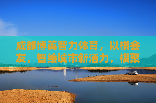 成都博英智力体育，以棋会友，智绘城市新活力，棋聚博英，智绘成都新活力