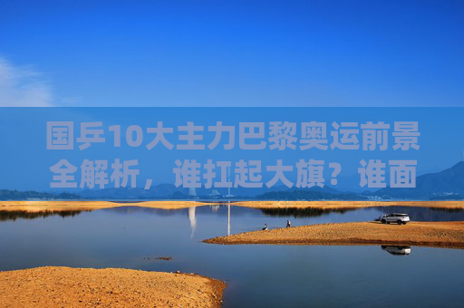 国乒10大主力巴黎奥运前景全解析，谁扛起大旗？谁面临挑战？国乒10大主力巴黎奥运前景，谁扛起大旗？谁面临挑战？