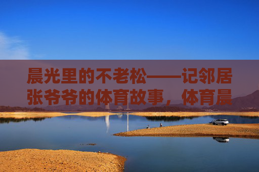 晨光里的不老松——记邻居张爷爷的体育故事，体育晨光里的不老松