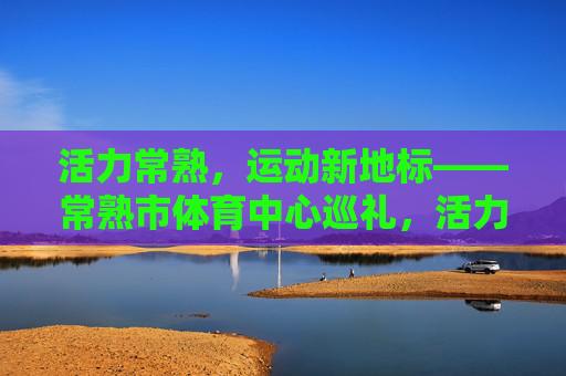活力常熟，运动新地标——常熟市体育中心巡礼，活力常熟，运动新地标——常熟市体育中心巡礼