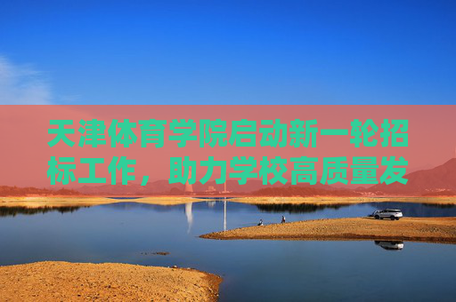 天津体育学院启动新一轮招标工作,助力学校高质量发展,天津体育学院启动新一轮招标工作 赋能高质量发展 天津体育学院启动新一轮招标工作,助力学校高质量发展,天津体育学院启动新一轮招标工作 赋能高质量发展