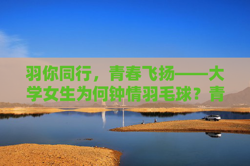 羽你同行，青春飞扬——大学女生为何钟情羽毛球？青春飞扬羽同行，大学女生钟情羽毛球