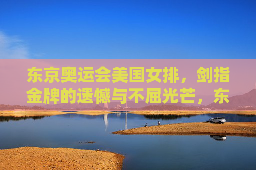东京奥运会美国女排,剑指金牌的遗憾与不屈光芒,东京奥运会美国女排,剑指金牌的遗憾与不屈光芒 东京奥运会美国女排,剑指金牌的遗憾与不屈光芒,东京奥运会美国女排,剑指金牌的遗憾与不屈光芒