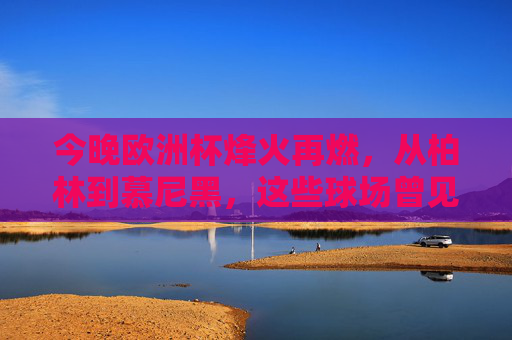 今晚欧洲杯烽火再燃,从柏林到慕尼黑,这些球场曾见证荣耀,欧洲杯烽火再燃,柏林慕尼黑球场荣耀见证 今晚欧洲杯烽火再燃,从柏林到慕尼黑,这些球场曾见证荣耀,欧洲杯烽火再燃,柏林慕尼黑球场荣耀见证