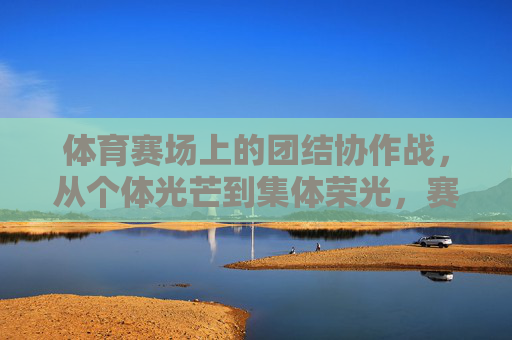 体育赛场上的团结协作战,从个体光芒到集体荣光,赛场团结,从个体闪耀到集体荣光 体育赛场上的团结协作战,从个体光芒到集体荣光,赛场团结,从个体闪耀到集体荣光
