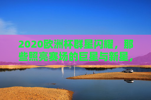 2020欧洲杯群星闪耀,那些照亮赛场的巨星与新星,2020欧洲杯群星闪耀,巨星与新星照亮赛场 2020欧洲杯群星闪耀,那些照亮赛场的巨星与新星,2020欧洲杯群星闪耀,巨星与新星照亮赛场