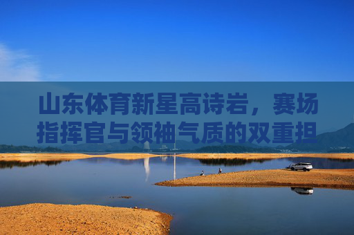 山东体育新星高诗岩,赛场指挥官与领袖气质的双重担当,山东新星高诗岩,赛场指挥官与领袖的双重担当 山东体育新星高诗岩,赛场指挥官与领袖气质的双重担当,山东新星高诗岩,赛场指挥官与领袖的双重担当