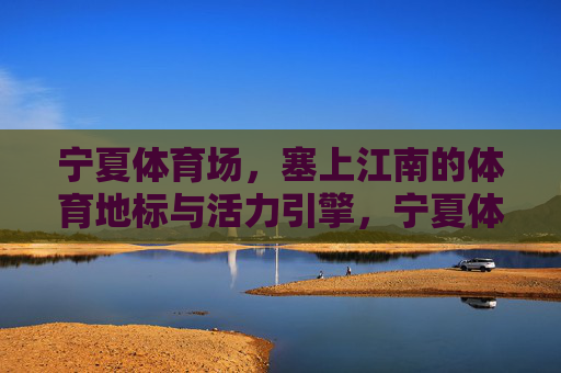 宁夏体育场,塞上江南的体育地标与活力引擎,宁夏体育场,塞上江南地标与活力引擎 宁夏体育场,塞上江南的体育地标与活力引擎,宁夏体育场,塞上江南地标与活力引擎